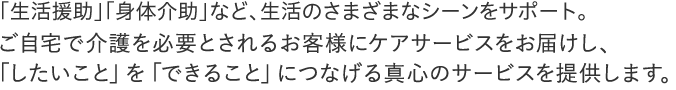 「生活援助」「身体介助」など、生活のさまざまなシーンをサポート。ご自宅で介護を必要とされるお客様にケアサービスをお届けし、
「したいこと」を「できること」につなげる真心のサービスを提供します。