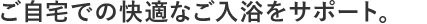 ご自宅での快適なご入浴をサポート。