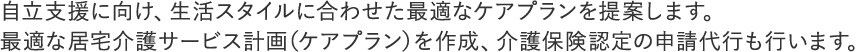 自立支援に向け、生活スタイルに合わせた最適なケアプランを提案します。
最適な居宅介護サービス計画（ケアプラン）を作成、介護保険認定の申請代行も行います。