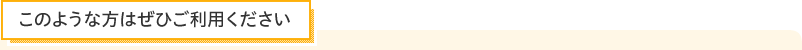 このような方はぜひご利用ください